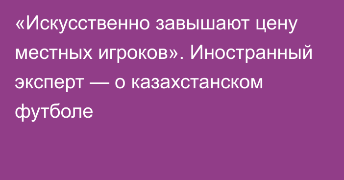 «Искусственно завышают цену местных игроков». Иностранный эксперт — о казахстанском футболе