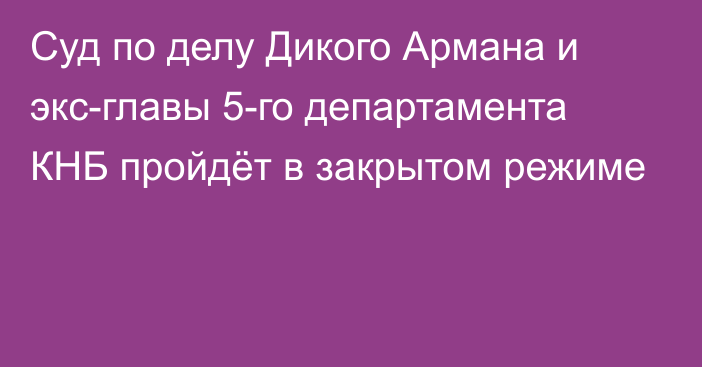 Суд по делу Дикого Армана и экс-главы 5-го департамента КНБ пройдёт в закрытом режиме