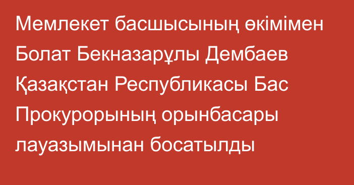 Мемлекет басшысының өкімімен Болат Бекназарұлы Дембаев Қазақстан Республикасы Бас Прокурорының орынбасары лауазымынан босатылды