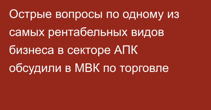 Острые вопросы по одному из самых рентабельных видов бизнеса в секторе АПК обсудили в МВК по торговле