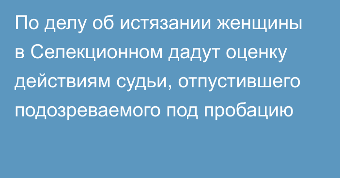 По делу об истязании женщины в Селекционном дадут оценку действиям судьи, отпустившего подозреваемого под пробацию