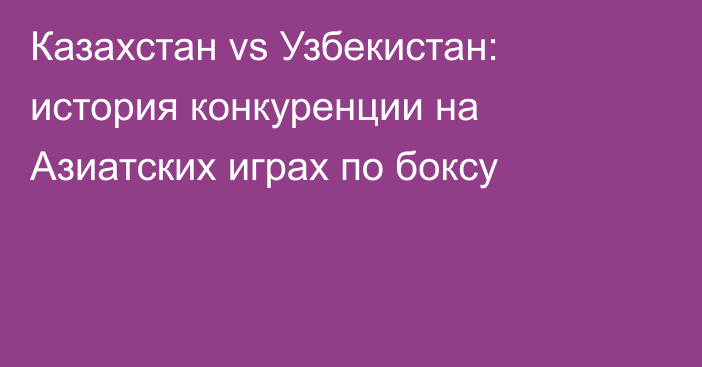 Казахстан vs Узбекистан: история конкуренции на Азиатских играх по боксу