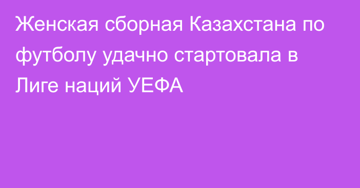 Женская сборная Казахстана по футболу удачно стартовала в Лиге наций УЕФА