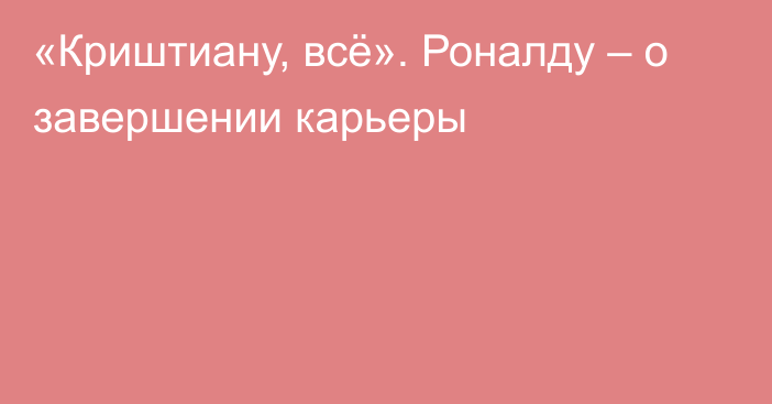 «Криштиану, всё». Роналду – о завершении карьеры