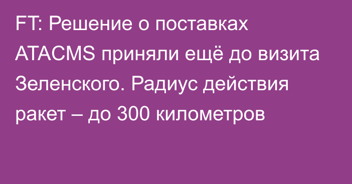 FT: Решение о поставках ATACMS приняли ещё до визита Зеленского. Радиус действия ракет – до 300 километров