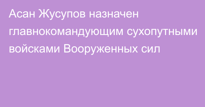 Асан Жусупов назначен главнокомандующим сухопутными войсками Вооруженных сил