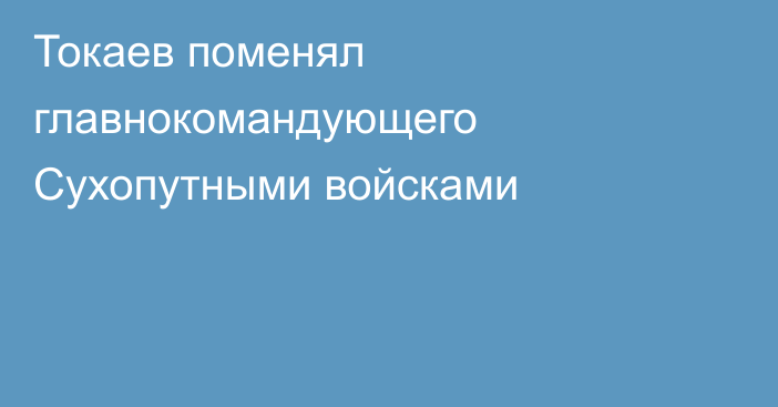 Токаев поменял главнокомандующего Сухопутными войсками