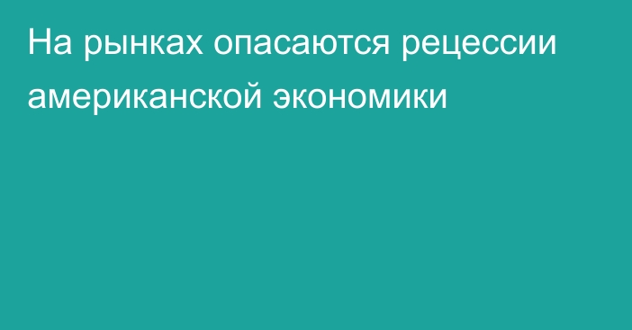 На рынках опасаются рецессии американской экономики