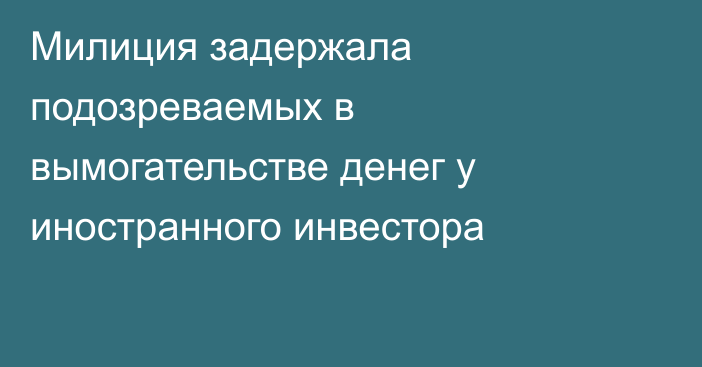 Милиция задержала подозреваемых в вымогательстве денег у иностранного инвестора