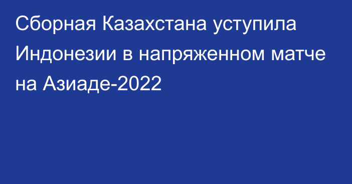 Сборная Казахстана уступила Индонезии в напряженном матче на Азиаде-2022