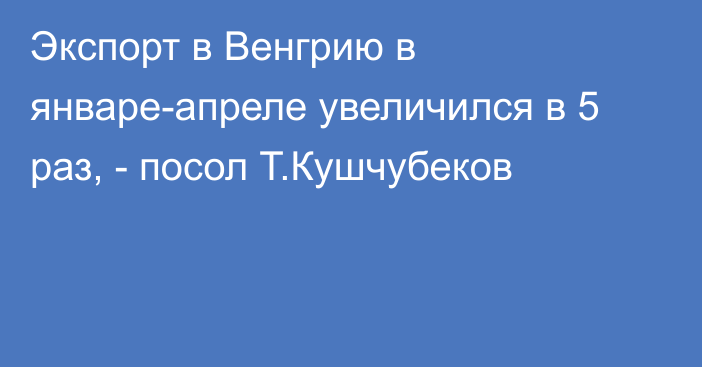 Экспорт в Венгрию в январе-апреле увеличился в 5 раз, - посол Т.Кушчубеков