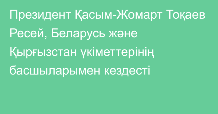 Президент Қасым-Жомарт Тоқаев Ресей, Беларусь және Қырғызстан үкіметтерінің басшыларымен кездесті