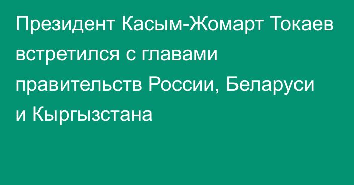 Президент Касым-Жомарт Токаев встретился с главами правительств России, Беларуси и Кыргызстана