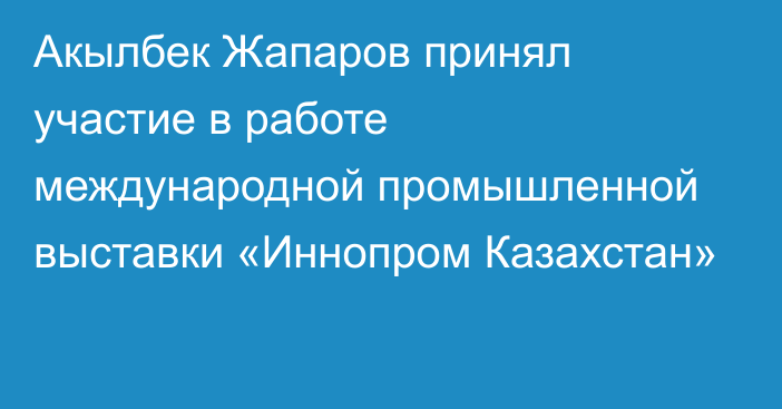 Акылбек Жапаров принял участие в работе международной промышленной выставки «Иннопром Казахстан»