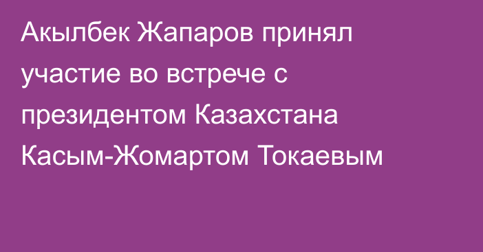 Акылбек Жапаров принял участие во встрече с президентом Казахстана Касым-Жомартом Токаевым