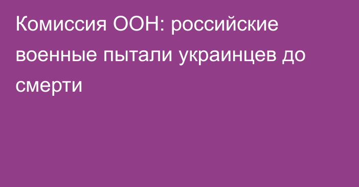 Комиссия ООН: российские военные пытали украинцев до смерти