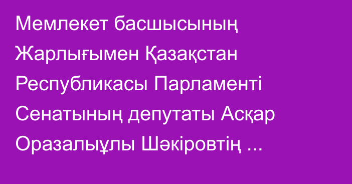 Мемлекет басшысының Жарлығымен Қазақстан Республикасы Парламенті Сенатының депутаты Асқар Оразалыұлы Шәкіровтің өкілеттігі тоқтатылды