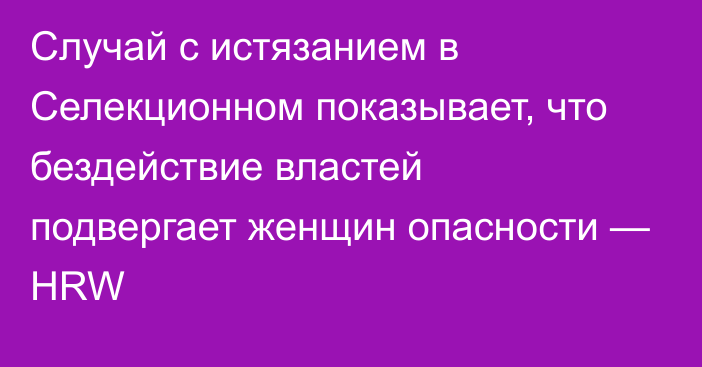 Случай с истязанием в Селекционном показывает, что бездействие властей подвергает женщин опасности — HRW