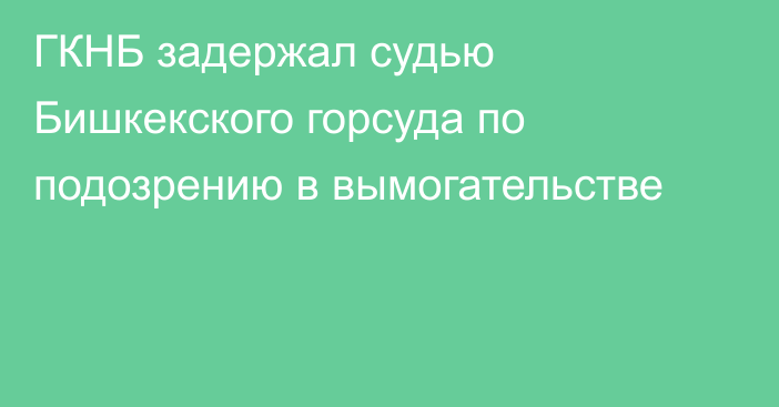 ГКНБ задержал судью Бишкекского горсуда по подозрению в вымогательстве