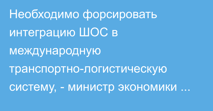 Необходимо форсировать интеграцию ШОС в международную транспортно-логистическую систему, - министр экономики Д.Амангельдиев