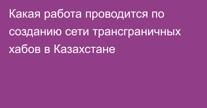 Какая работа проводится по созданию сети трансграничных хабов в Казахстане