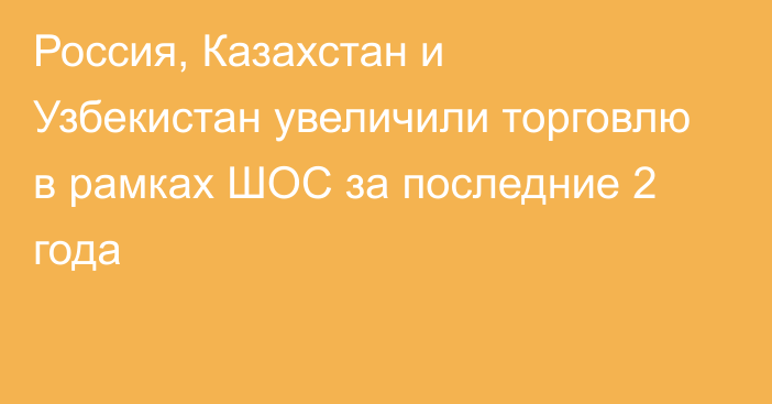 Россия, Казахстан и Узбекистан увеличили торговлю в рамках ШОС за последние 2 года