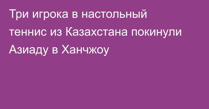 Три игрока в настольный теннис из Казахстана покинули Азиаду в Ханчжоу