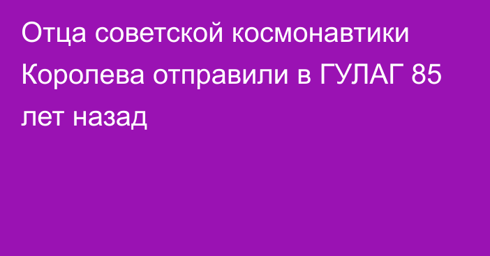 Отца советской космонавтики Королева отправили в ГУЛАГ 85 лет назад