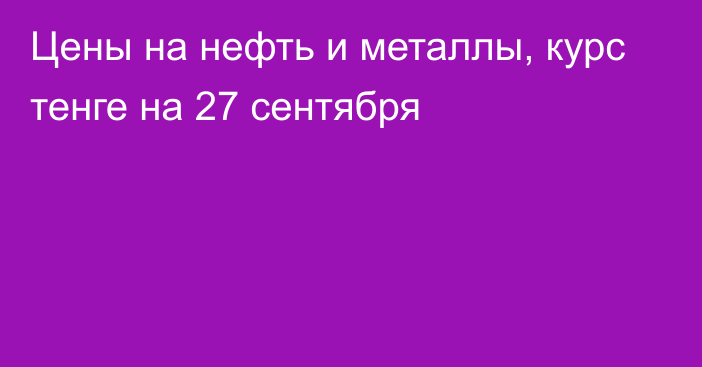 Цены на нефть и металлы, курс тенге на 27 сентября