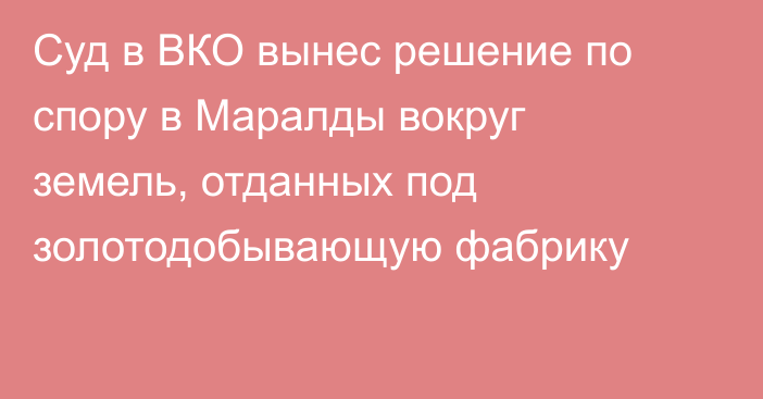 Суд в ВКО вынес решение по спору в Маралды вокруг земель, отданных под золотодобывающую фабрику