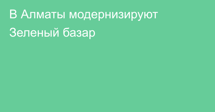 В Алматы модернизируют Зеленый базар