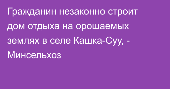 Гражданин незаконно строит дом отдыха на орошаемых землях в селе Кашка-Суу, - Минсельхоз