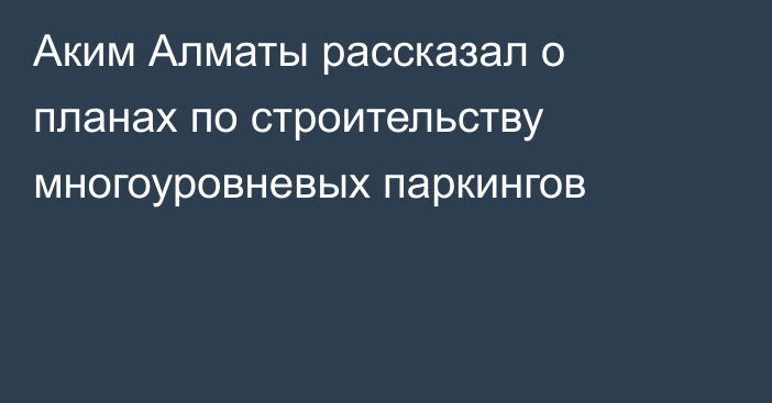 Аким Алматы рассказал о планах по строительству многоуровневых паркингов