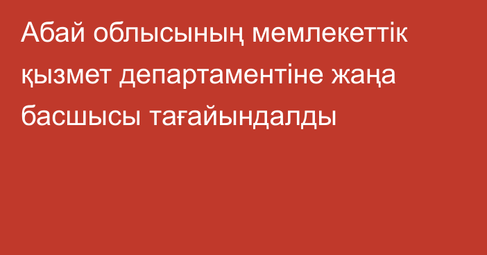 Абай облысының мемлекеттік қызмет департаментіне жаңа басшысы тағайындалды