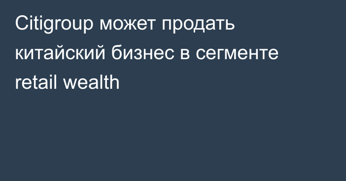 Citigroup может продать китайский бизнес в сегменте retail wealth