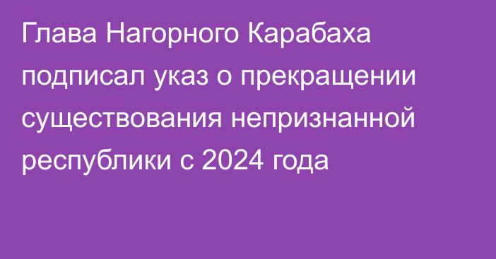 Глава Нагорного Карабаха подписал указ о прекращении существования непризнанной республики с 2024 года