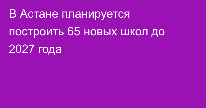 В Астане планируется построить 65 новых школ до 2027 года