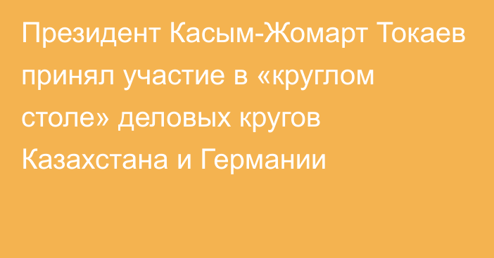 Президент Касым-Жомарт Токаев принял участие в «круглом столе» деловых кругов Казахстана и Германии