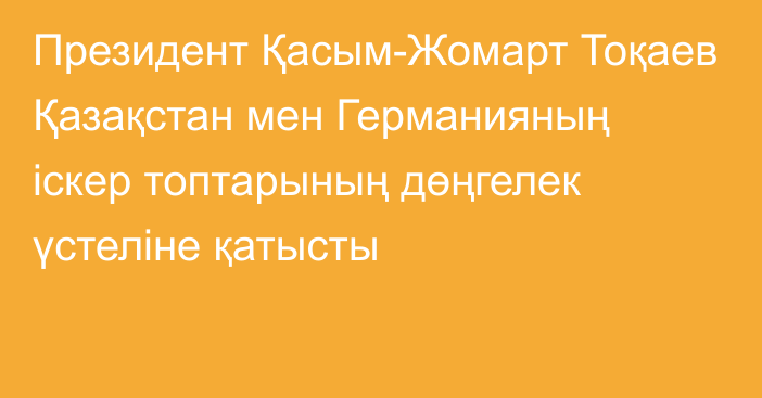 Президент Қасым-Жомарт Тоқаев Қазақстан мен Германияның іскер топтарының дөңгелек үстеліне қатысты