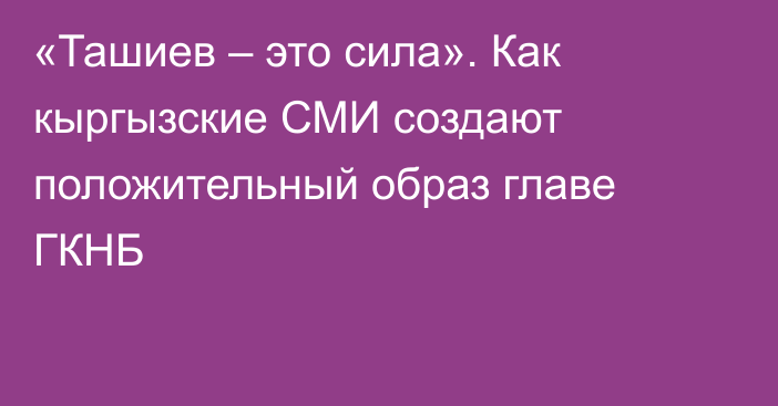 «Ташиев – это сила». Как кыргызские СМИ создают положительный образ главе ГКНБ