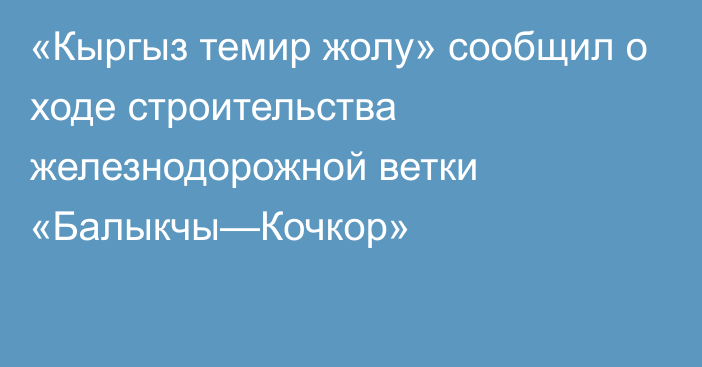 «Кыргыз темир жолу» сообщил о ходе строительства железнодорожной ветки «Балыкчы—Кочкор»