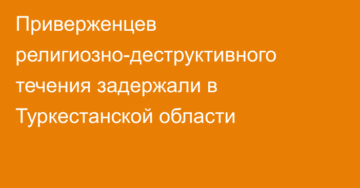 Приверженцев религиозно-деструктивного течения задержали в Туркестанской области