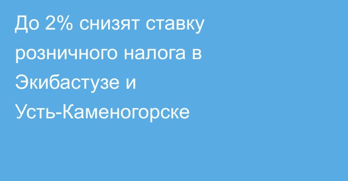 До 2% снизят ставку розничного налога в Экибастузе и Усть-Каменогорске