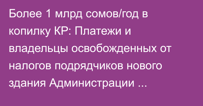 Более 1 млрд сомов/год в копилку КР: Платежи и владельцы освобожденных от налогов подрядчиков нового здания Администрации президента