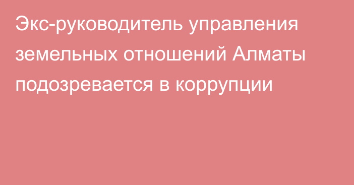 Экс-руководитель управления земельных отношений Алматы подозревается в коррупции