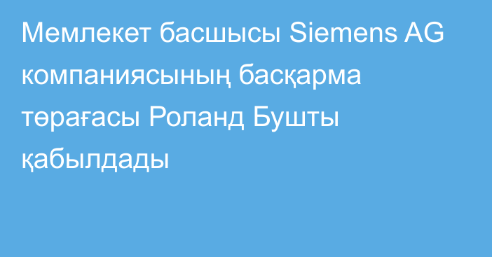 Мемлекет басшысы Siemens AG компаниясының басқарма төрағасы Роланд Бушты қабылдады