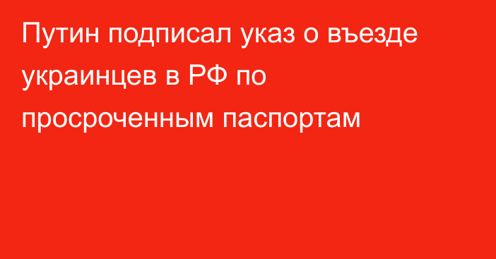 Путин подписал указ о въезде украинцев в РФ по просроченным паспортам