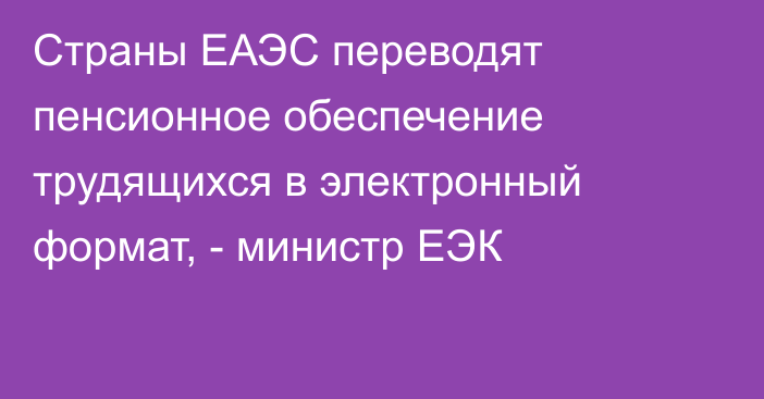 Страны ЕАЭС переводят пенсионное обеспечение трудящихся в электронный формат, - министр ЕЭК