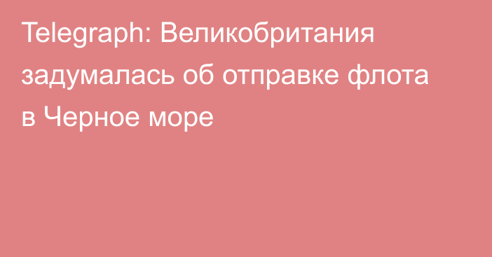 Telegraph: Великобритания задумалась об отправке флота в Черное море