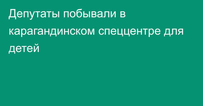 Депутаты побывали в карагандинском спеццентре для детей